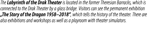 The Labyrinth of the Drak Theater is located in the former Theresian Barracks, which is connected to the Drak Theater...