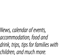 News, calendar of events, accommodation, food and drink, trips, tips for families with children, and much more.